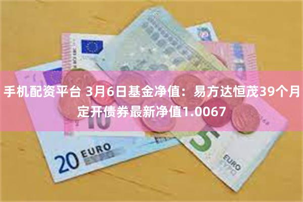 手机配资平台 3月6日基金净值：易方达恒茂39个月定开债券最新净值1.0067