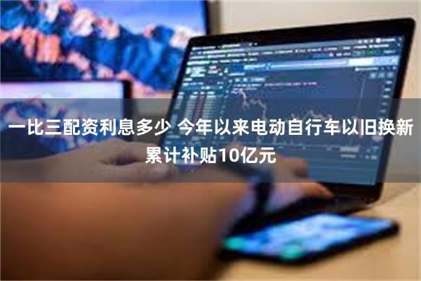一比三配资利息多少 今年以来电动自行车以旧换新累计补贴10亿元