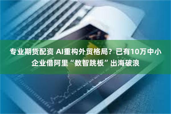 专业期货配资 AI重构外贸格局？已有10万中小企业借阿里“数智跳板”出海破浪