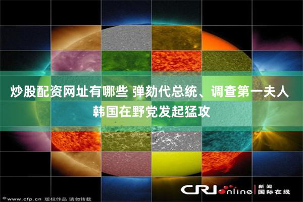 炒股配资网址有哪些 弹劾代总统、调查第一夫人 韩国在野党发起猛攻