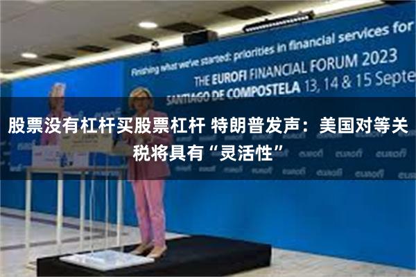 股票没有杠杆买股票杠杆 特朗普发声：美国对等关税将具有“灵活性”