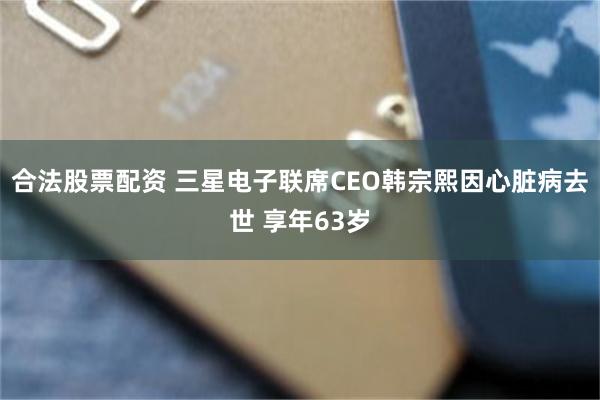 合法股票配资 三星电子联席CEO韩宗熙因心脏病去世 享年63岁