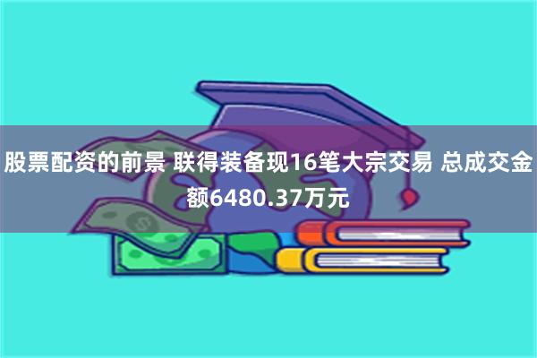 股票配资的前景 联得装备现16笔大宗交易 总成交金额6480.37万元