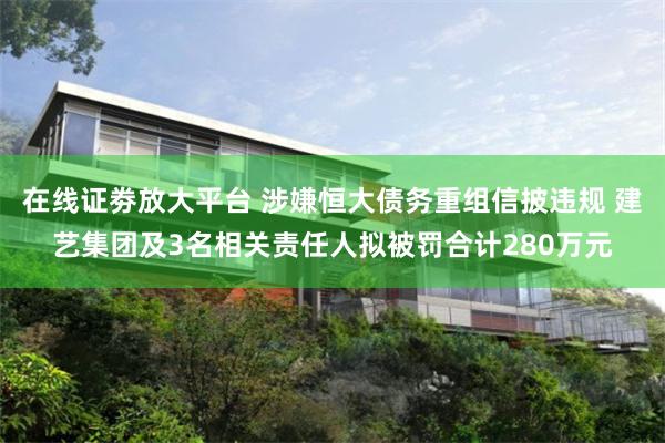 在线证劵放大平台 涉嫌恒大债务重组信披违规 建艺集团及3名相关责任人拟被罚合计280万元