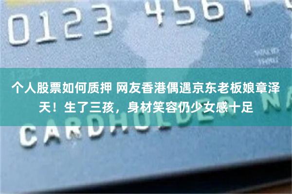 个人股票如何质押 网友香港偶遇京东老板娘章泽天！生了三孩，身材笑容仍少女感十足