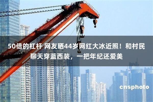 50倍的杠杆 网友晒44岁网红大冰近照！和村民聊天穿蓝西装，一把年纪还爱美