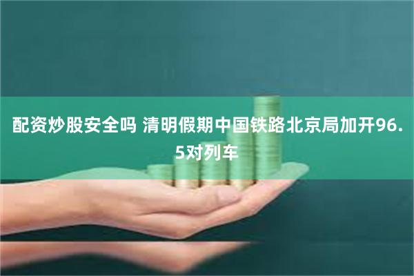 配资炒股安全吗 清明假期中国铁路北京局加开96.5对列车