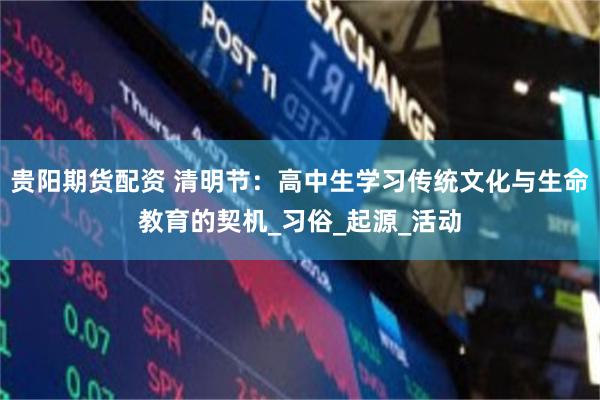 贵阳期货配资 清明节：高中生学习传统文化与生命教育的契机_习俗_起源_活动
