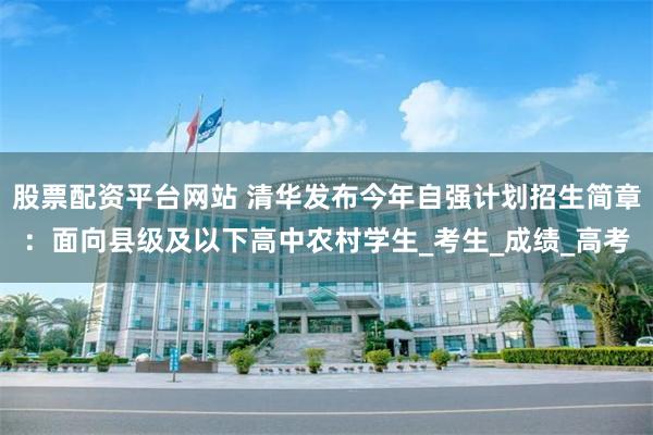 股票配资平台网站 清华发布今年自强计划招生简章：面向县级及以下高中农村学生_考生_成绩_高考