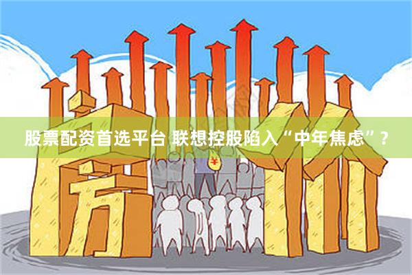 股票配资首选平台 联想控股陷入“中年焦虑”？