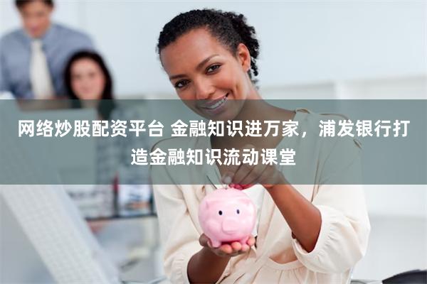 网络炒股配资平台 金融知识进万家，浦发银行打造金融知识流动课堂