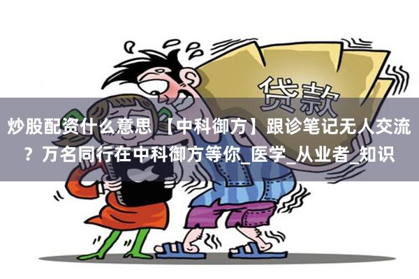 炒股配资什么意思 【中科御方】跟诊笔记无人交流？万名同行在中科御方等你_医学_从业者_知识