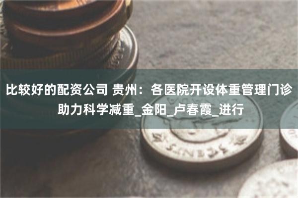 比较好的配资公司 贵州：各医院开设体重管理门诊 助力科学减重_金阳_卢春霞_进行