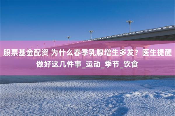 股票基金配资 为什么春季乳腺增生多发？医生提醒做好这几件事_运动_季节_饮食