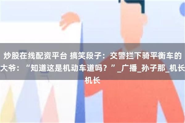 炒股在线配资平台 搞笑段子：交警拦下骑平衡车的大爷：“知道这是机动车道吗？”_广播_孙子那_机长