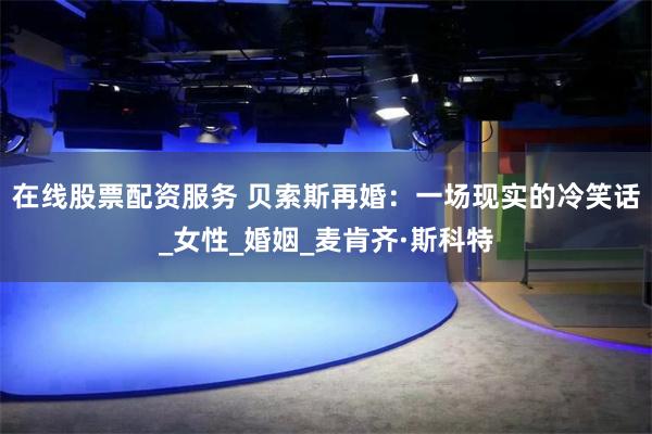 在线股票配资服务 贝索斯再婚：一场现实的冷笑话_女性_婚姻_麦肯齐·斯科特