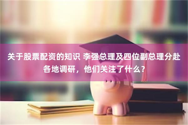 关于股票配资的知识 李强总理及四位副总理分赴各地调研，他们关注了什么？
