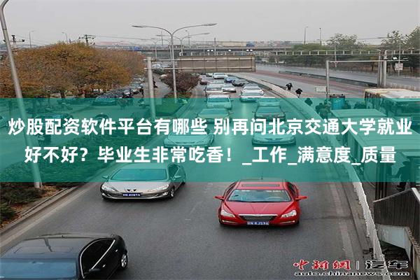 炒股配资软件平台有哪些 别再问北京交通大学就业好不好？毕业生非常吃香！_工作_满意度_质量