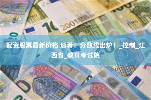 配资股票最新价格 速看！分数线出炉！_控制_江西省_教育考试院