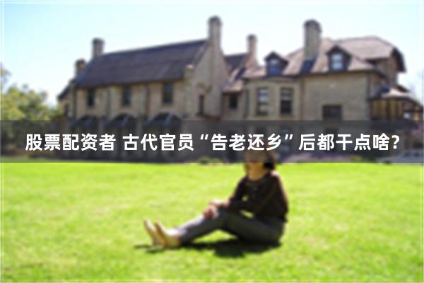 股票配资者 古代官员“告老还乡”后都干点啥？