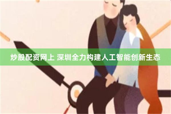 炒股配资网上 深圳全力构建人工智能创新生态