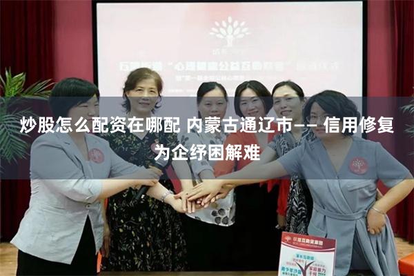 炒股怎么配资在哪配 内蒙古通辽市—— 信用修复为企纾困解难