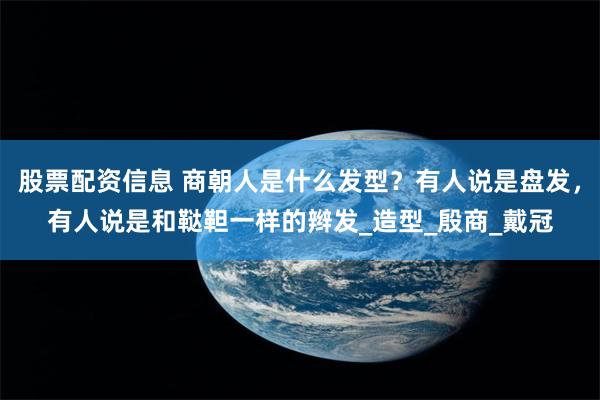 股票配资信息 商朝人是什么发型？有人说是盘发，有人说是和鞑靼一样的辫发_造型_殷商_戴冠