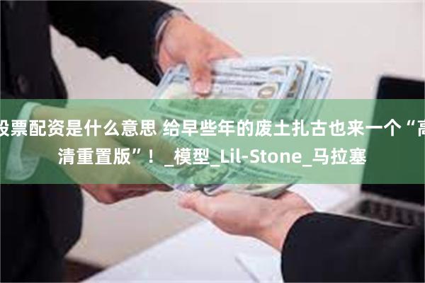 股票配资是什么意思 给早些年的废土扎古也来一个“高清重置版”！_模型_Lil-Stone_马拉塞