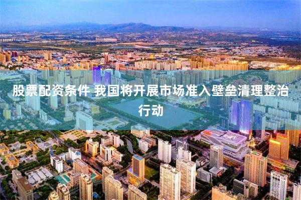 股票配资条件 我国将开展市场准入壁垒清理整治行动