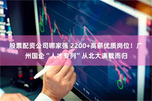 股票配资公司哪家强 2200+高薪优质岗位！广州国企“人才专列”从北大满载而归
