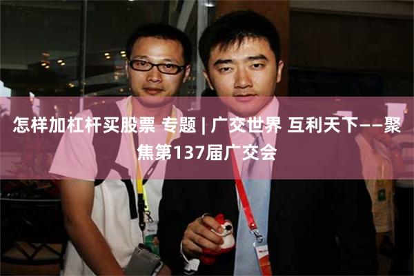 怎样加杠杆买股票 专题 | 广交世界 互利天下——聚焦第137届广交会