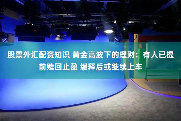 股票外汇配资知识 黄金高波下的理财：有人已提前赎回止盈 缓释后或继续上车