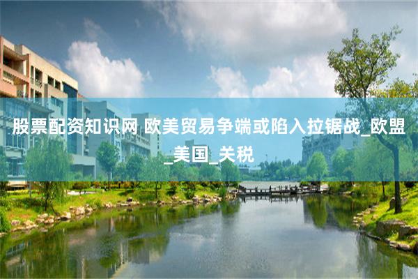 股票配资知识网 欧美贸易争端或陷入拉锯战_欧盟_美国_关税