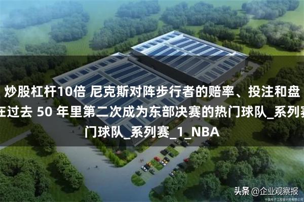 炒股杠杆10倍 尼克斯对阵步行者的赔率、投注和盘口：纽约在过去 50 年里第二次成为东部决赛的热门球队_系列赛_1_NBA