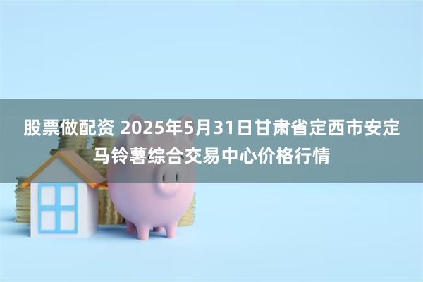 股票做配资 2025年5月31日甘肃省定西市安定马铃薯综合交易中心价格行情