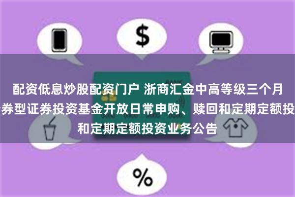 配资低息炒股配资门户 浙商汇金中高等级三个月定期开放债券型证券投资基金开放日常申购、赎回和定期定额投资业务公告