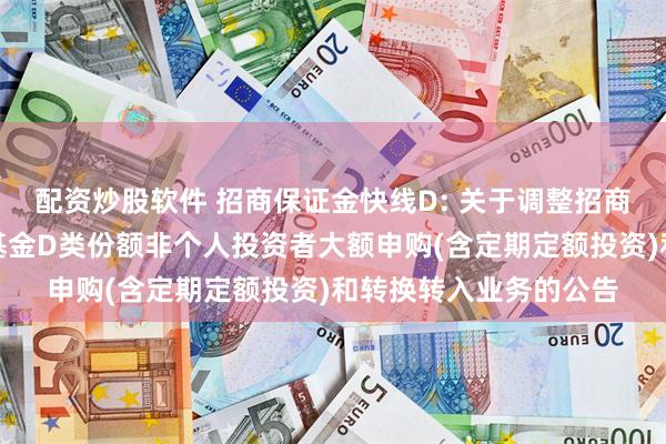 配资炒股软件 招商保证金快线D: 关于调整招商保证金快线货币市场基金D类份额非个人投资者大额申购(含定期定额投资)和转换转入业务的公告