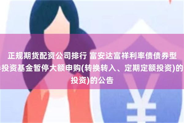 正规期货配资公司排行 富安达富祥利率债债券型证券投资基金暂停大额申购(转换转入、定期定额投资)的公告