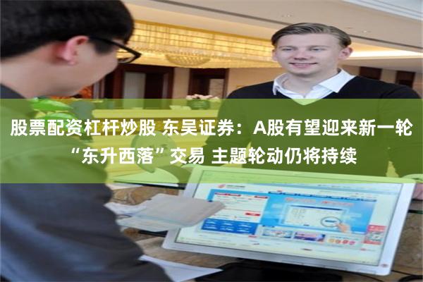 股票配资杠杆炒股 东吴证券：A股有望迎来新一轮“东升西落”交易 主题轮动仍将持续