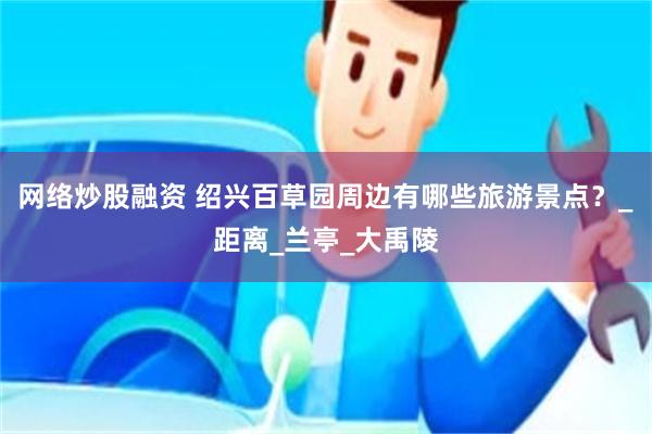 网络炒股融资 绍兴百草园周边有哪些旅游景点？_距离_兰亭_大禹陵