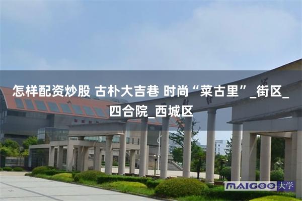 怎样配资炒股 古朴大吉巷 时尚“菜古里”_街区_四合院_西城区