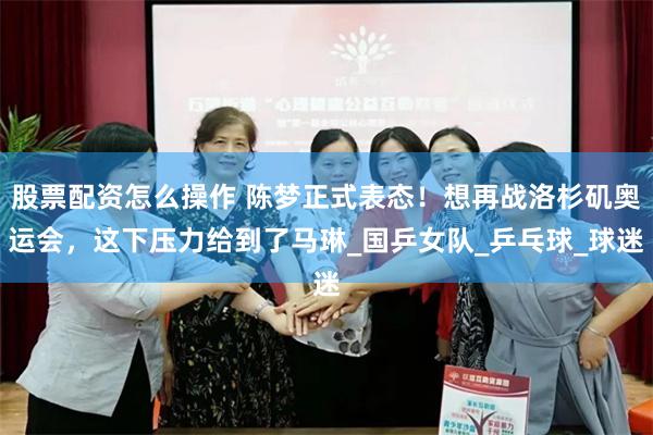 股票配资怎么操作 陈梦正式表态！想再战洛杉矶奥运会，这下压力给到了马琳_国乒女队_乒乓球_球迷