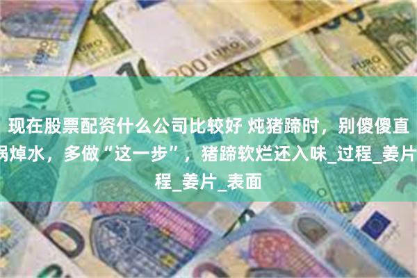 现在股票配资什么公司比较好 炖猪蹄时，别傻傻直接下锅焯水，多做“这一步”，猪蹄软烂还入味_过程_姜片_表面