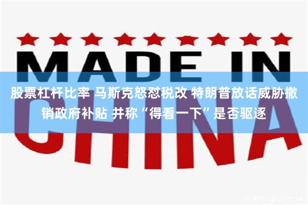 股票杠杆比率 马斯克怒怼税改 特朗普放话威胁撤销政府补贴 并称“得看一下”是否驱逐