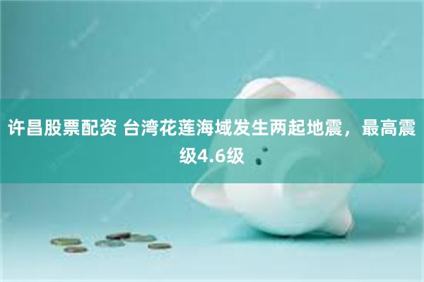 许昌股票配资 台湾花莲海域发生两起地震，最高震级4.6级