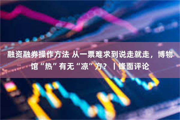 融资融券操作方法 从一票难求到说走就走，博物馆“热”有无“凉”方？丨锋面评论