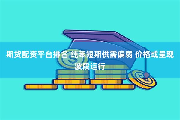 期货配资平台排名 纯苯短期供需偏弱 价格或呈现波段运行