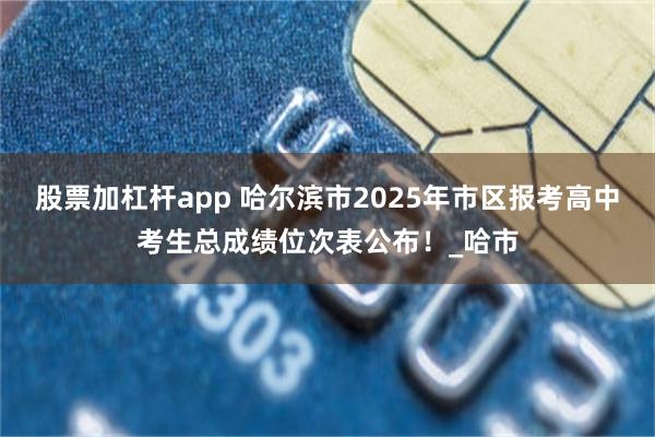 股票加杠杆app 哈尔滨市2025年市区报考高中考生总成绩位次表公布！_哈市
