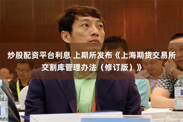 炒股配资平台利息 上期所发布《上海期货交易所交割库管理办法（修订版）》