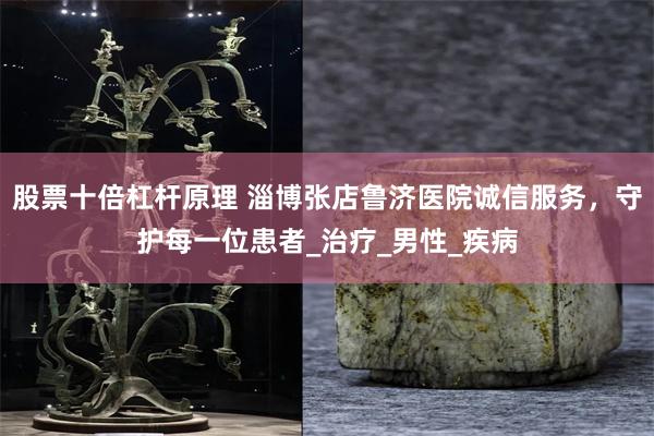 股票十倍杠杆原理 淄博张店鲁济医院诚信服务，守护每一位患者_治疗_男性_疾病